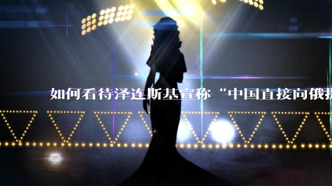 如何看待泽连斯基宣称“中国直接向俄提供***援”?